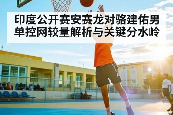 印度公开赛安赛龙对骆建佑男单控网较量解析与关键分水岭 | HAHA SPORTS