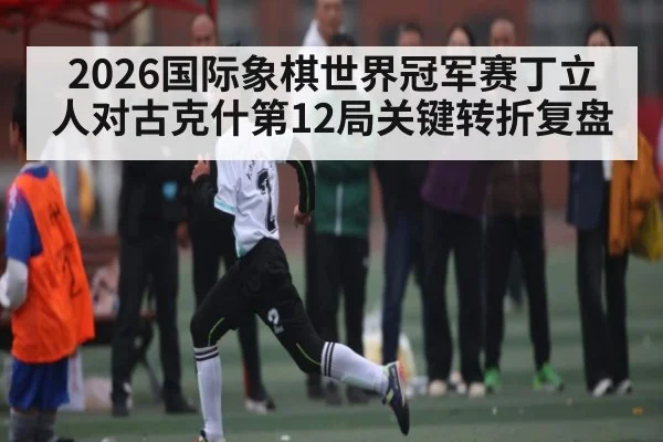 2026国际象棋世界冠军赛丁立人对古克什第12局关键转折复盘 | HAHA SPORTS
